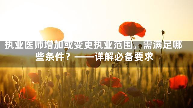 执业医师增加或变更执业范围，需满足哪些条件？——详解必备要求