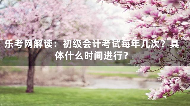 乐考网解读：初级会计考试每年几次？具体什么时间进行？