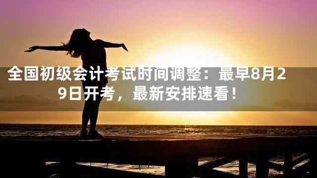 全国初级会计考试时间调整：最早8月29日开考，最新安排速看！