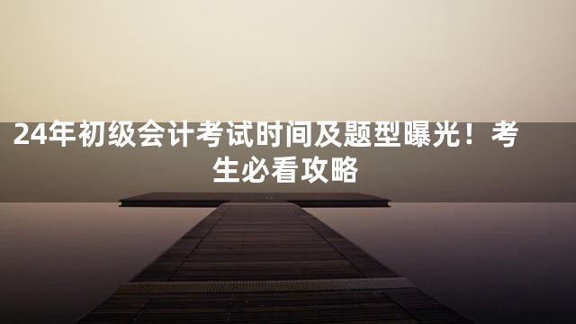 24年初级会计考试时间及题型曝光！考生必看攻略