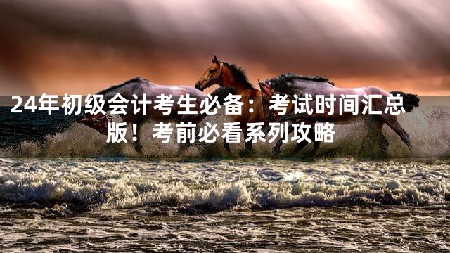 24年初级会计考生必备：考试时间汇总版！考前必看系列攻略