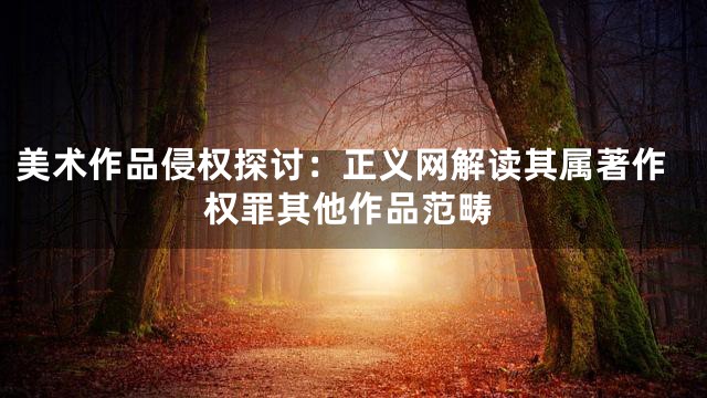 美术作品侵权探讨：正义网解读其属著作权罪其他作品范畴