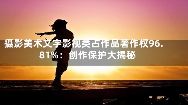 摄影美术文字影视类占作品著作权96.81%：创作保护大揭秘