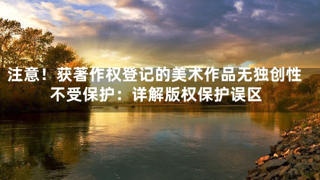 注意！获著作权登记的美术作品无独创性不受保护：详解版权保护误区