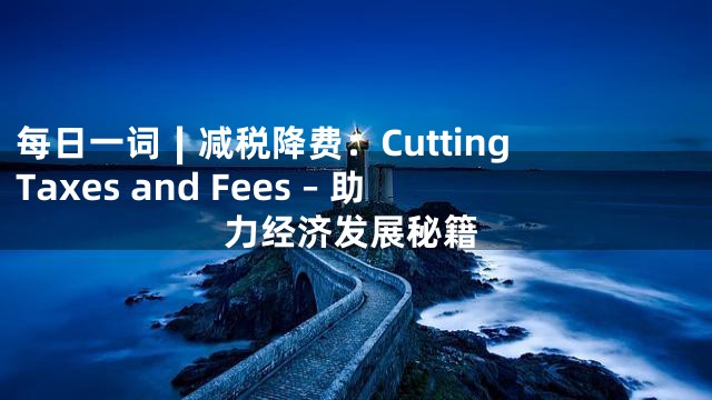 每日一词∣减税降费：Cutting Taxes and Fees – 助力经济发展秘籍