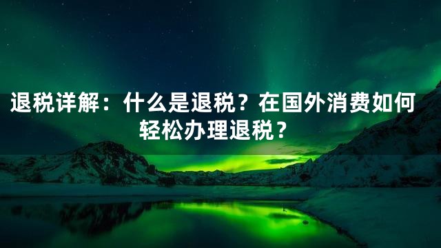 退税详解：什么是退税？在国外消费如何轻松办理退税？