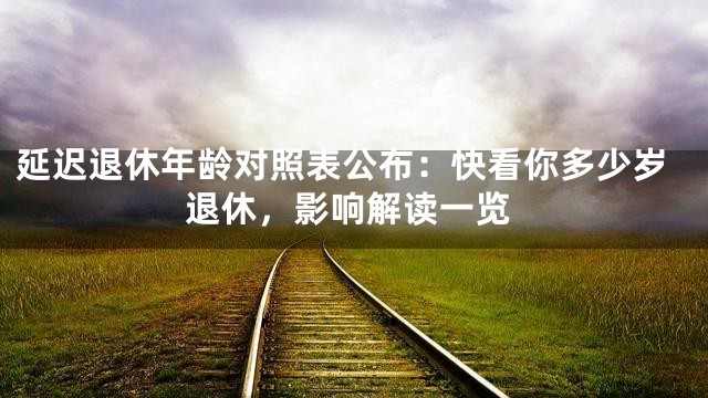 延迟退休年龄对照表公布：快看你多少岁退休，影响解读一览