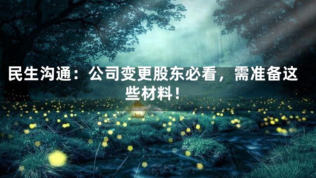 民生沟通：公司变更股东必看，需准备这些材料！