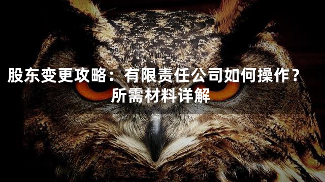 股东变更攻略：有限责任公司如何操作？所需材料详解