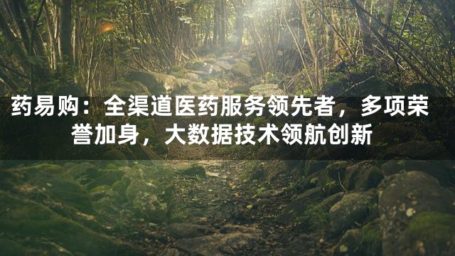 药易购：全渠道医药服务领先者，多项荣誉加身，大数据技术领航创新