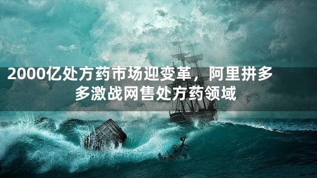 2000亿处方药市场迎变革，阿里拼多多激战网售处方药领域