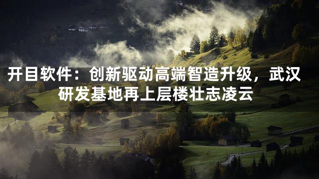 开目软件：创新驱动高端智造升级，武汉研发基地再上层楼壮志凌云