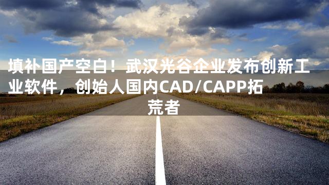 填补国产空白！武汉光谷企业发布创新工业软件，创始人国内CAD/CAPP拓荒者
