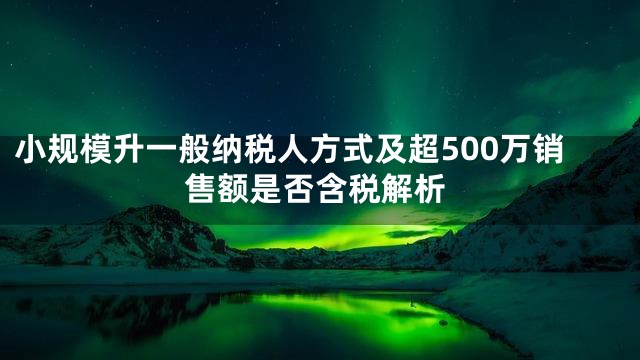 小规模升一般纳税人方式及超500万销售额是否含税解析