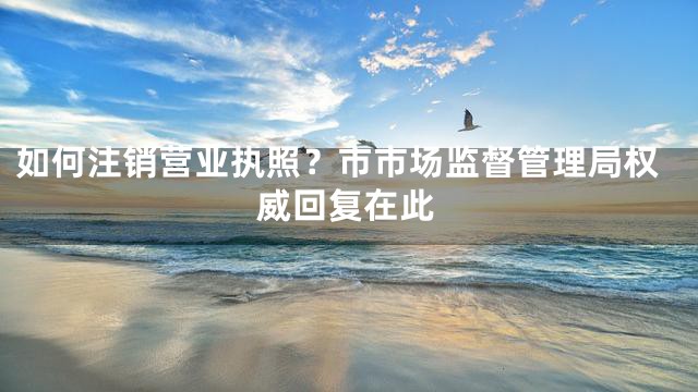 如何注销营业执照？市市场监督管理局权威回复在此
