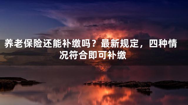 养老保险还能补缴吗？最新规定，四种情况符合即可补缴