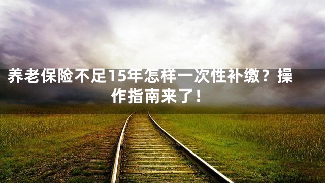 养老保险不足15年怎样一次性补缴？操作指南来了！
