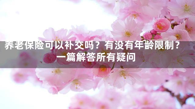 养老保险可以补交吗？有没有年龄限制？一篇解答所有疑问