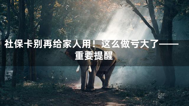 社保卡别再给家人用！这么做亏大了——重要提醒
