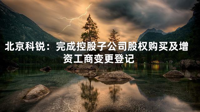 北京科锐：完成控股子公司股权购买及增资工商变更登记