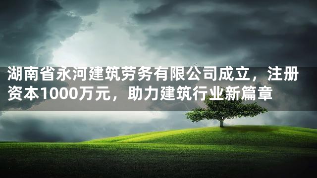 湖南省永河建筑劳务有限公司成立，注册资本1000万元，助力建筑行业新篇章
