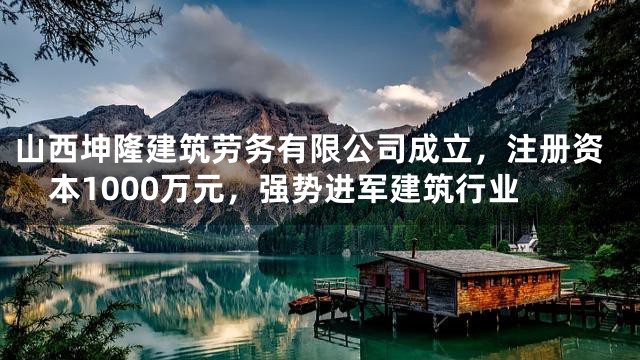 山西坤隆建筑劳务有限公司成立，注册资本1000万元，强势进军建筑行业