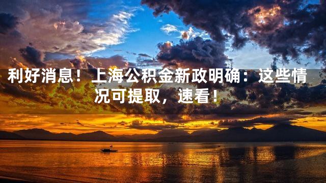 利好消息！上海公积金新政明确：这些情况可提取，速看！