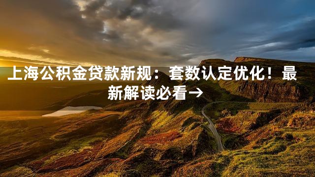 上海公积金贷款新规：套数认定优化！最新解读必看→