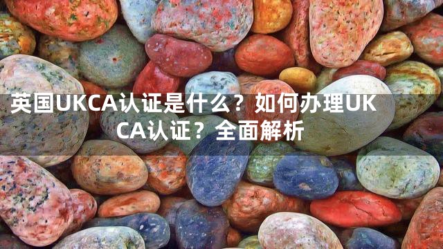 英国UKCA认证是什么？如何办理UKCA认证？全面解析