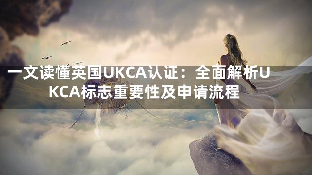 一文读懂英国UKCA认证：全面解析UKCA标志重要性及申请流程