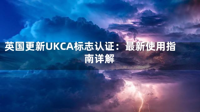 英国更新UKCA标志认证：最新使用指南详解
