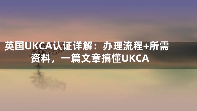 英国UKCA认证详解：办理流程+所需资料，一篇文章搞懂UKCA