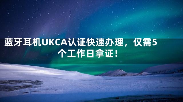 蓝牙耳机UKCA认证快速办理，仅需5个工作日拿证！