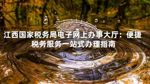 江西国家税务局电子网上办事大厅：便捷税务服务一站式办理指南