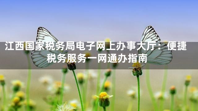 江西国家税务局电子网上办事大厅：便捷税务服务一网通办指南
