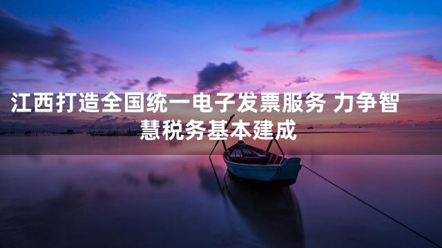 江西打造全国统一电子发票服务 力争智慧税务基本建成