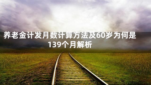 养老金计发月数计算方法及60岁为何是139个月解析