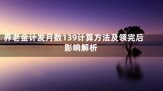 养老金计发月数139计算方法及领完后影响解析