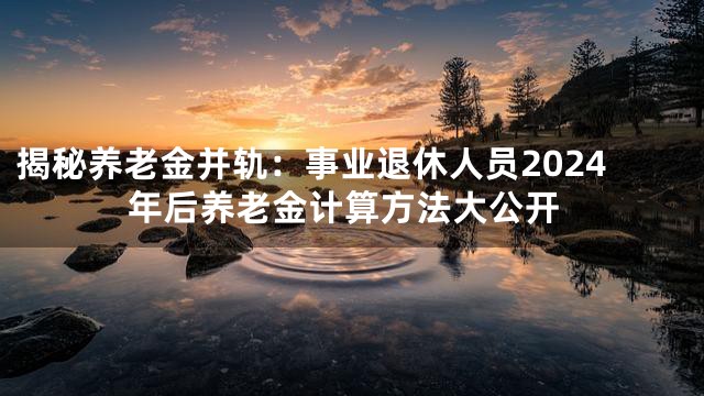 揭秘养老金并轨：事业退休人员2024年后养老金计算方法大公开