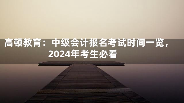 高顿教育：中级会计报名考试时间一览，2024年考生必看