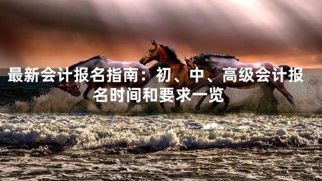 最新会计报名指南：初、中、高级会计报名时间和要求一览
