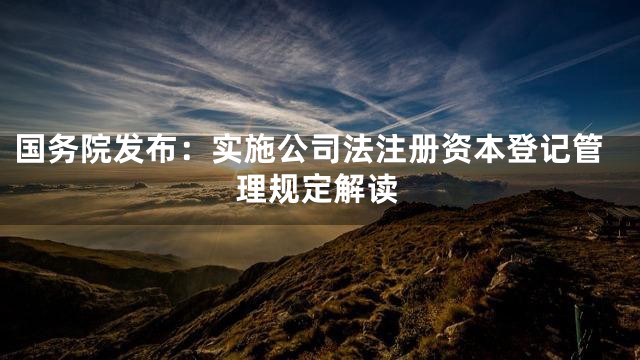 国务院发布：实施公司法注册资本登记管理规定解读