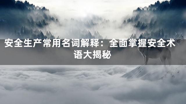 安全生产常用名词解释：全面掌握安全术语大揭秘