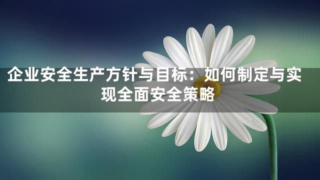 企业安全生产方针与目标：如何制定与实现全面安全策略