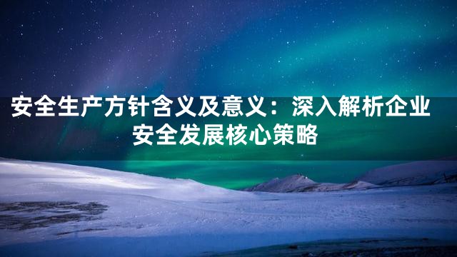 安全生产方针含义及意义：深入解析企业安全发展核心策略