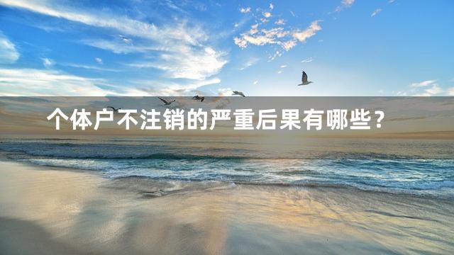 个体户不注销的严重后果有哪些？