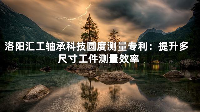 洛阳汇工轴承科技圆度测量专利：提升多尺寸工件测量效率