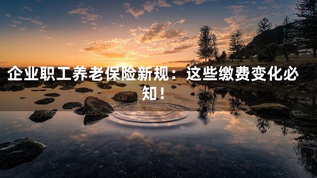 企业职工养老保险新规：这些缴费变化必知！