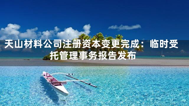 天山材料公司注册资本变更完成：临时受托管理事务报告发布