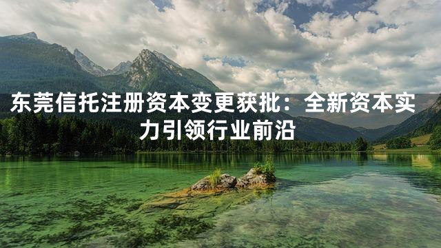 东莞信托注册资本变更获批：全新资本实力引领行业前沿